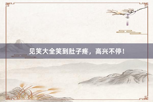 见笑大全笑到肚子疼,高兴不停!